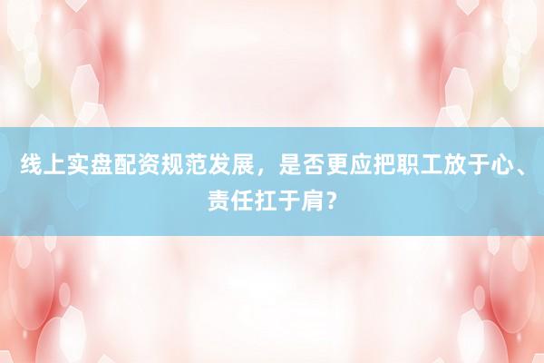 线上实盘配资规范发展，是否更应把职工放于心、责任扛于肩？