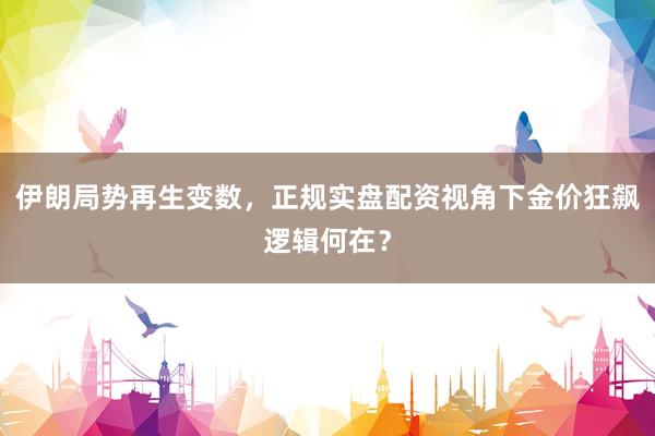 伊朗局势再生变数，正规实盘配资视角下金价狂飙逻辑何在？