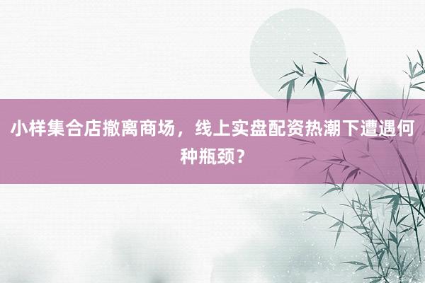 小样集合店撤离商场，线上实盘配资热潮下遭遇何种瓶颈？