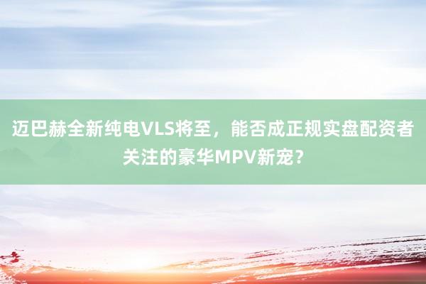 迈巴赫全新纯电VLS将至，能否成正规实盘配资者关注的豪华MPV新宠？