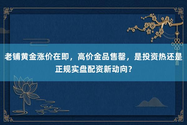 老铺黄金涨价在即，高价金品售罄，是投资热还是正规实盘配资新动向？