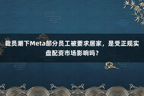裁员潮下Meta部分员工被要求居家，是受正规实盘配资市场影响吗？