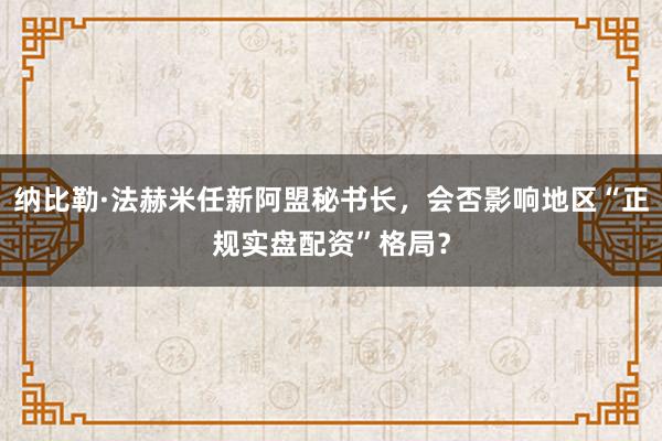 纳比勒·法赫米任新阿盟秘书长，会否影响地区“正规实盘配资”格局？