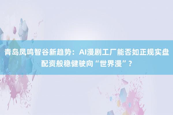 青岛凤鸣智谷新趋势：AI漫剧工厂能否如正规实盘配资般稳健驶向“世界漫”？