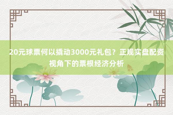 20元球票何以撬动3000元礼包？正规实盘配资视角下的票根经济分析