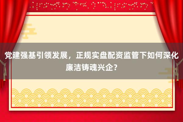 党建强基引领发展，正规实盘配资监管下如何深化廉洁铸魂兴企？