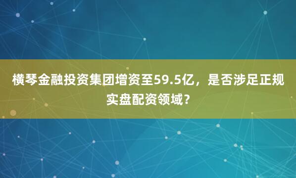 横琴金融投资集团增资至59.5亿，是否涉足正规实盘配资领域？