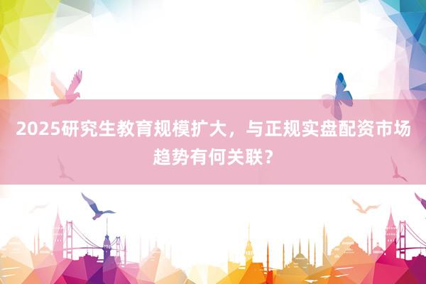 2025研究生教育规模扩大，与正规实盘配资市场趋势有何关联？