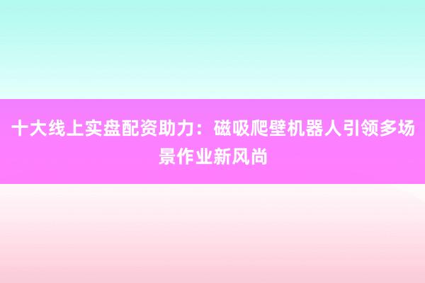 十大线上实盘配资助力：磁吸爬壁机器人引领多场景作业新风尚