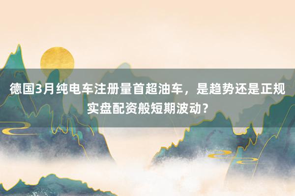 德国3月纯电车注册量首超油车，是趋势还是正规实盘配资般短期波动？