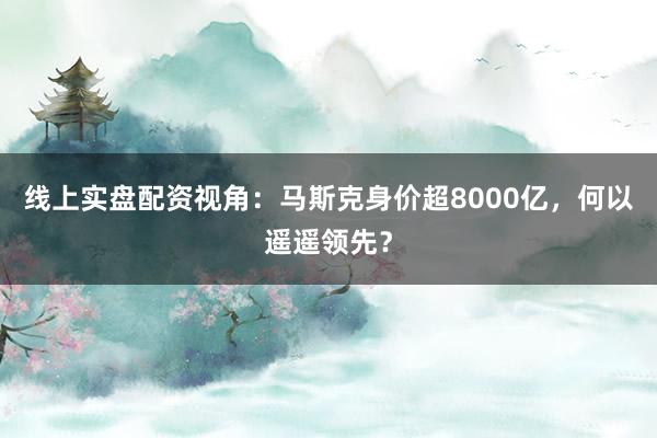 线上实盘配资视角：马斯克身价超8000亿，何以遥遥领先？