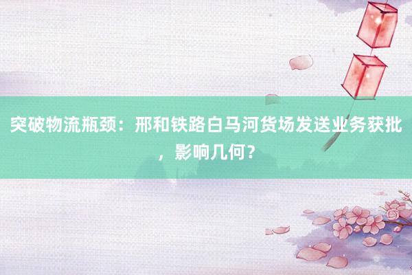 突破物流瓶颈：邢和铁路白马河货场发送业务获批，影响几何？