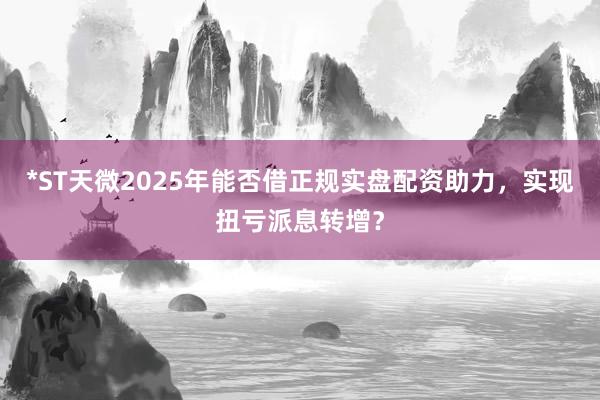 *ST天微2025年能否借正规实盘配资助力，实现扭亏派息转增？
