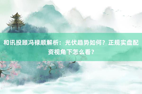 和讯投顾冯禄顺解析：光伏趋势如何？正规实盘配资视角下怎么看？