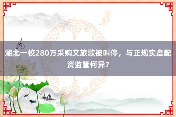 湖北一校280万采购文旅歌被叫停，与正规实盘配资监管何异？