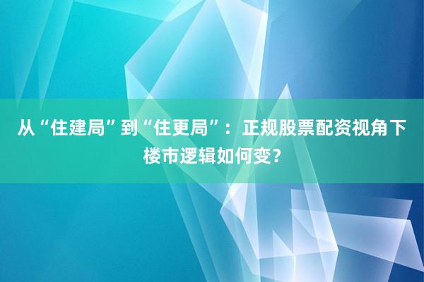 从“住建局”到“住更局”：正规股票配资视角下楼市逻辑如何变？