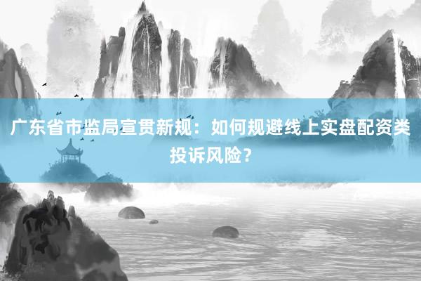 广东省市监局宣贯新规：如何规避线上实盘配资类投诉风险？