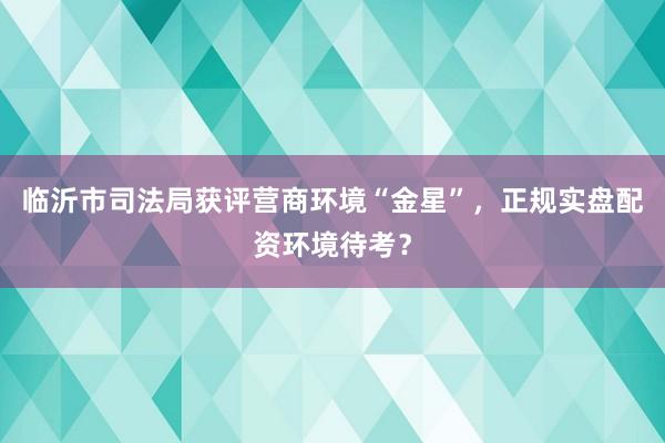 临沂市司法局获评营商环境“金星”，正规实盘配资环境待考？