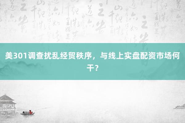 美301调查扰乱经贸秩序，与线上实盘配资市场何干？