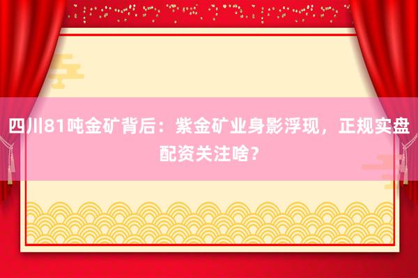 四川81吨金矿背后：紫金矿业身影浮现，正规实盘配资关注啥？