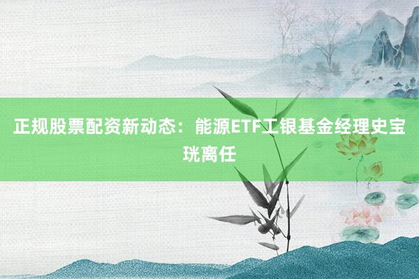 正规股票配资新动态：能源ETF工银基金经理史宝珖离任