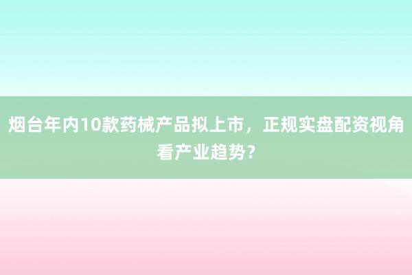 烟台年内10款药械产品拟上市，正规实盘配资视角看产业趋势？