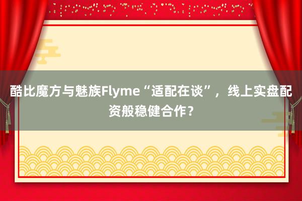 酷比魔方与魅族Flyme“适配在谈”，线上实盘配资般稳健合作？