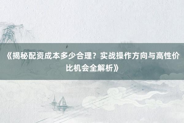 《揭秘配资成本多少合理？实战操作方向与高性价比机会全解析》
