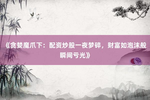 《贪婪魔爪下：配资炒股一夜梦碎，财富如泡沫般瞬间亏光》