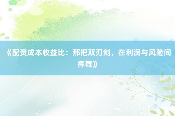 《配资成本收益比：那把双刃剑，在利润与风险间挥舞》