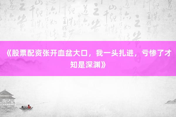 《股票配资张开血盆大口，我一头扎进，亏惨了才知是深渊》