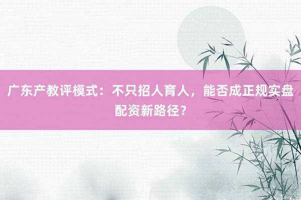 广东产教评模式：不只招人育人，能否成正规实盘配资新路径？