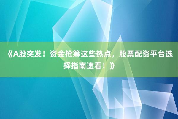 《A股突发！资金抢筹这些热点，股票配资平台选择指南速看！》