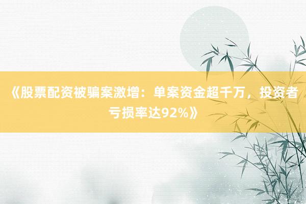 《股票配资被骗案激增：单案资金超千万，投资者亏损率达92%》