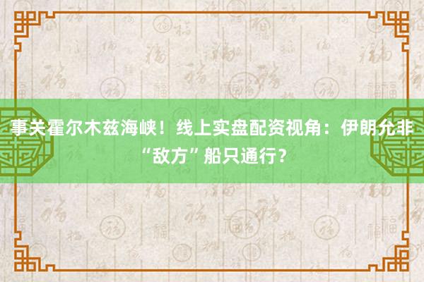 事关霍尔木兹海峡！线上实盘配资视角：伊朗允非“敌方”船只通行？