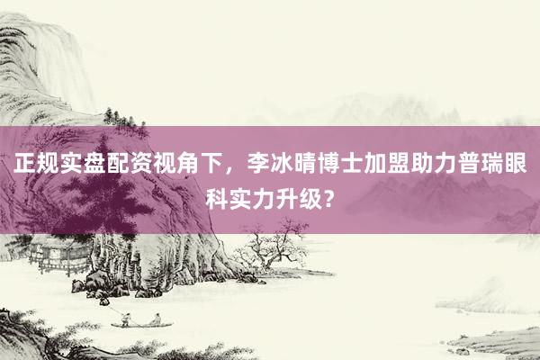 正规实盘配资视角下，李冰晴博士加盟助力普瑞眼科实力升级？