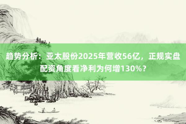 趋势分析：亚太股份2025年营收56亿，正规实盘配资角度看净利为何增130%？