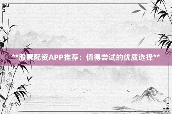 **股票配资APP推荐：值得尝试的优质选择**