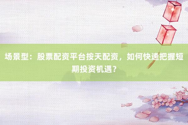 场景型：股票配资平台按天配资，如何快速把握短期投资机遇？