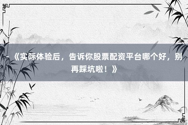 - 《实际体验后，告诉你股票配资平台哪个好，别再踩坑啦！》