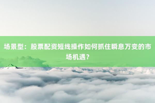 场景型：股票配资短线操作如何抓住瞬息万变的市场机遇？