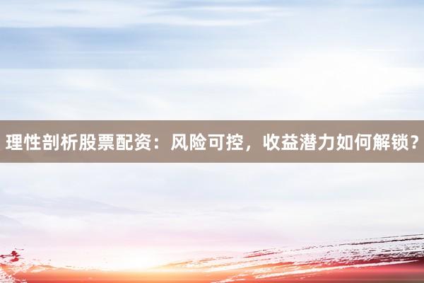 理性剖析股票配资：风险可控，收益潜力如何解锁？