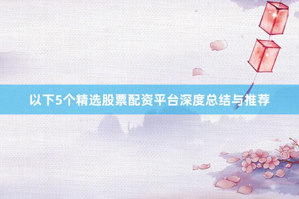 以下5个精选股票配资平台深度总结与推荐