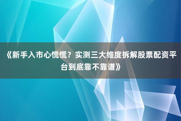 《新手入市心慌慌？实测三大维度拆解股票配资平台到底靠不靠谱》