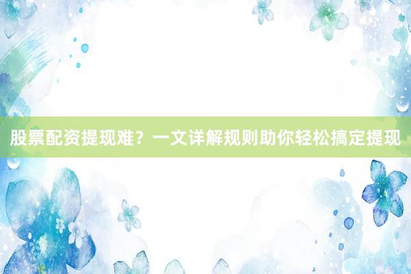 股票配资提现难？一文详解规则助你轻松搞定提现