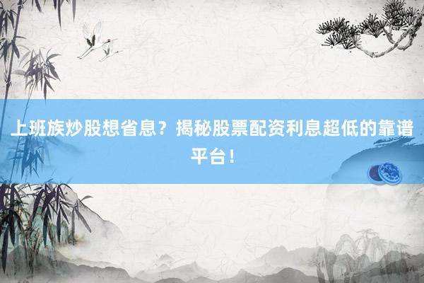 上班族炒股想省息？揭秘股票配资利息超低的靠谱平台！