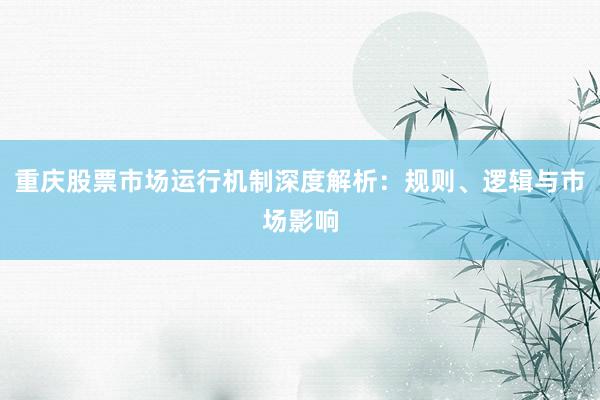重庆股票市场运行机制深度解析：规则、逻辑与市场影响