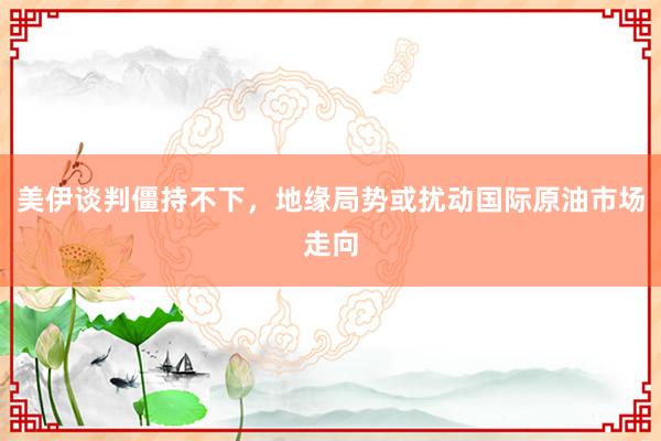 美伊谈判僵持不下，地缘局势或扰动国际原油市场走向