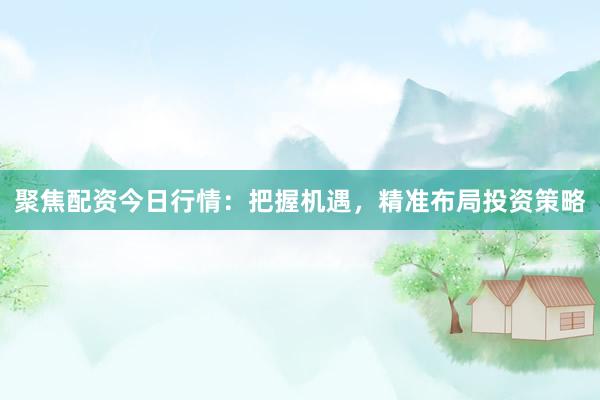 聚焦配资今日行情：把握机遇，精准布局投资策略