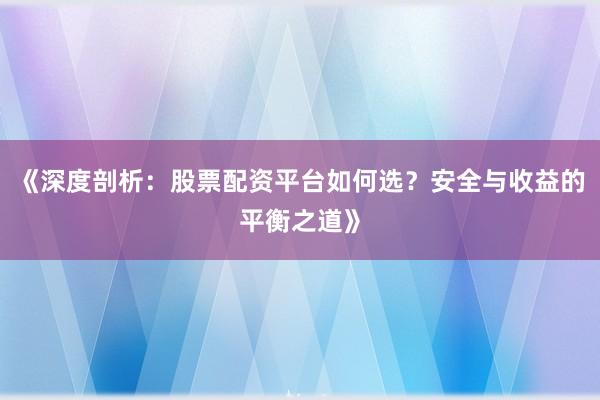 《深度剖析：股票配资平台如何选？安全与收益的平衡之道》